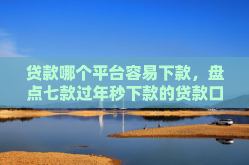 贷款哪个平台容易下款，盘点七款过年秒下款的贷款口子