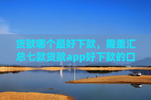 贷款哪个最好下款，隆重汇总七款贷款app好下款的口子