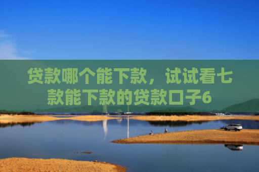 贷款哪个能下款，试试看七款能下款的贷款口子6