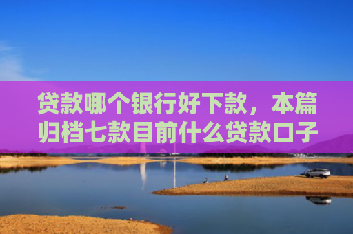 贷款哪个银行好下款，本篇归档七款目前什么贷款口子能下款