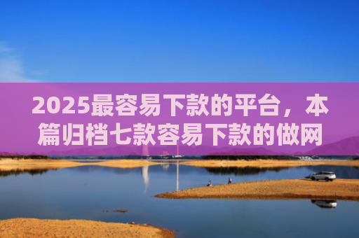 2025最容易下款的平台，本篇归档七款容易下款的做网贷口子