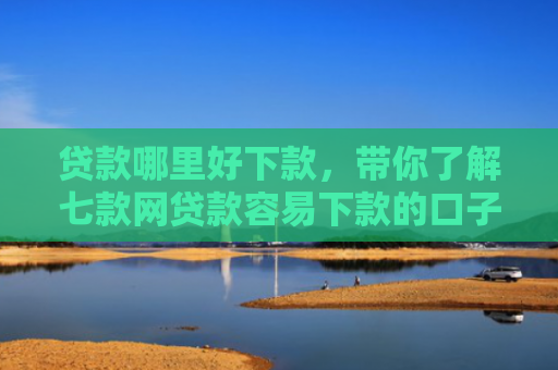 贷款哪里好下款，带你了解七款网贷款容易下款的口子