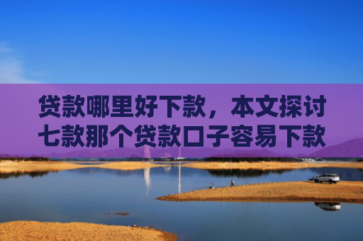 贷款哪里好下款，本文探讨七款那个贷款口子容易下款