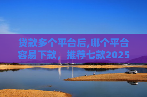 贷款多个平台后,哪个平台容易下款，推荐七款2025能下款贷款口子