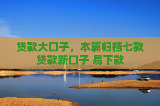 贷款大口子，本篇归档七款贷款新口子 易下款