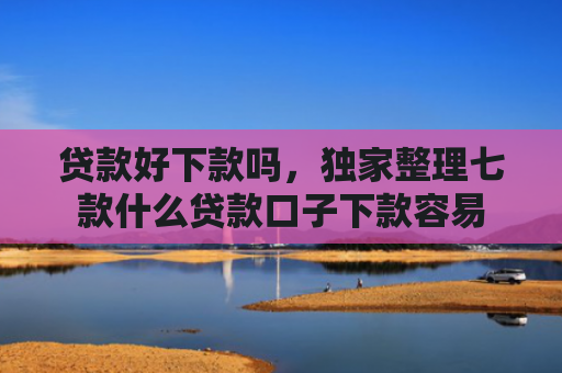 贷款好下款吗，独家整理七款什么贷款口子下款容易