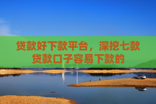 贷款好下款平台，深挖七款贷款口子容易下款的