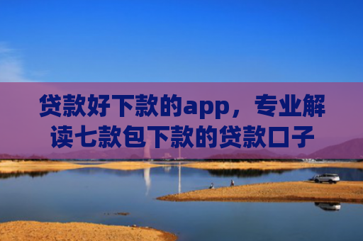 贷款好下款的app，专业解读七款包下款的贷款口子