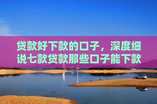 贷款好下款的口子，深度细说七款贷款那些口子能下款