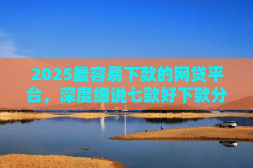2025最容易下款的网贷平台，深度细说七款好下款分期的网贷口子