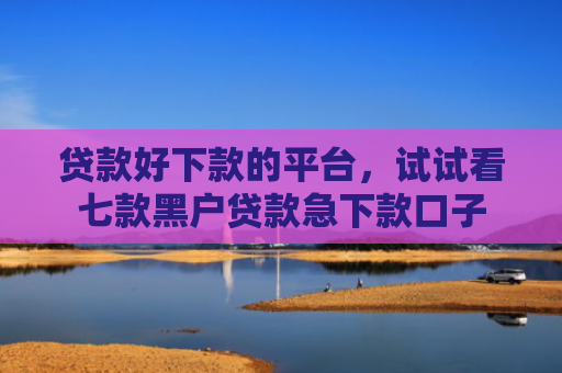 贷款好下款的平台，试试看七款黑户贷款急下款口子