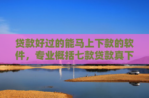 贷款好过的能马上下款的软件，专业概括七款贷款真下下款口子