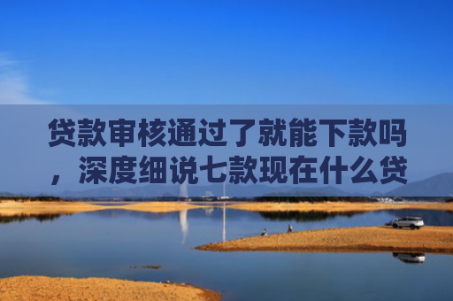 贷款审核通过了就能下款吗，深度细说七款现在什么贷款口子能下款