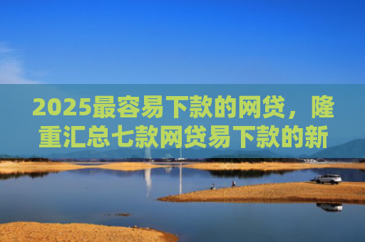 2025最容易下款的网贷，隆重汇总七款网贷易下款的新口子