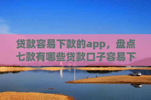 贷款容易下款的app，盘点七款有哪些贷款口子容易下款