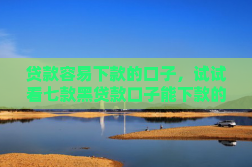 贷款容易下款的口子，试试看七款黑贷款口子能下款的