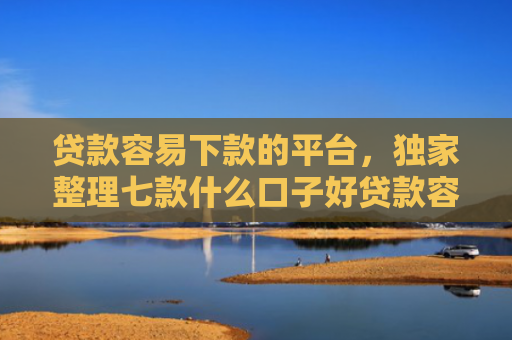 贷款容易下款的平台，独家整理七款什么口子好贷款容易下款