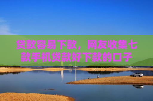贷款容易下款，网友收集七款手机贷款好下款的口子