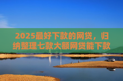 2025最好下款的网贷，归纳整理七款大额网贷能下款的口子