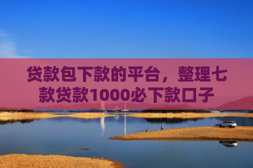 贷款包下款的平台，整理七款贷款1000必下款口子