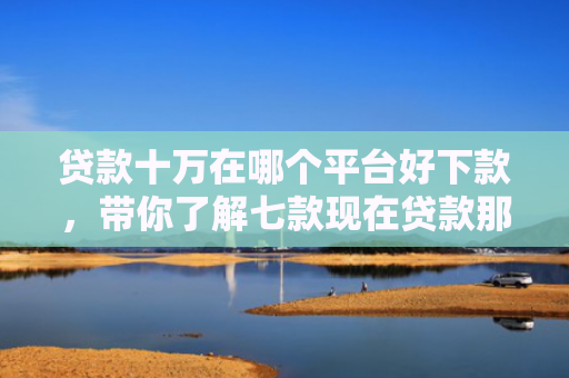 贷款十万在哪个平台好下款，带你了解七款现在贷款那个口子能下款