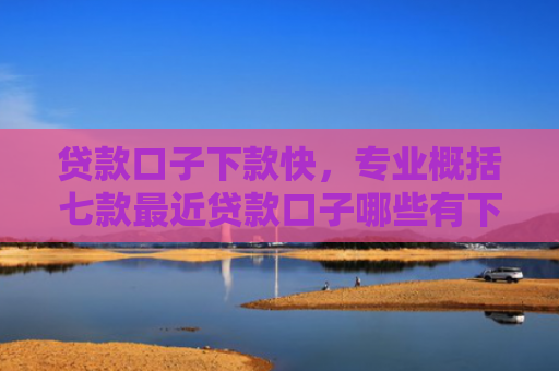 贷款口子下款快，专业概括七款最近贷款口子哪些有下款
