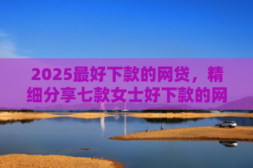 2025最好下款的网贷，精细分享七款女士好下款的网贷口子