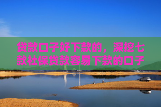 贷款口子好下款的，深挖七款社保贷款容易下款的口子