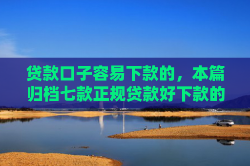 贷款口子容易下款的，本篇归档七款正规贷款好下款的口子