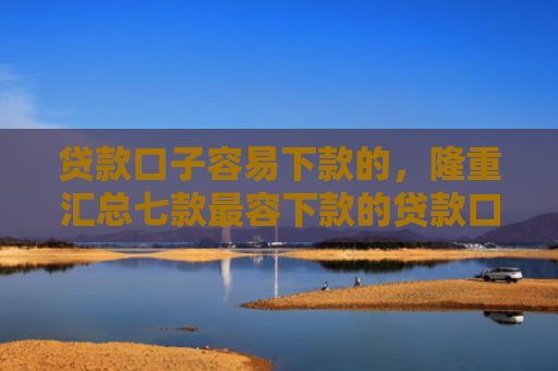 贷款口子容易下款的，隆重汇总七款最容下款的贷款口子