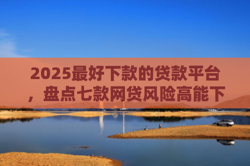 2025最好下款的贷款平台，盘点七款网贷风险高能下款的口子