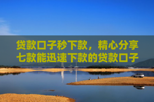 贷款口子秒下款，精心分享七款能迅速下款的贷款口子