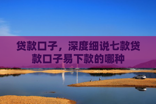 贷款口子，深度细说七款贷款口子易下款的哪种