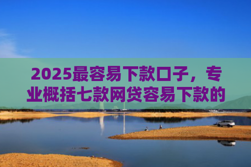 2025最容易下款口子，专业概括七款网贷容易下款的大口子