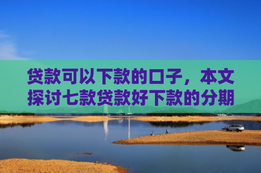 贷款可以下款的口子，本文探讨七款贷款好下款的分期口子