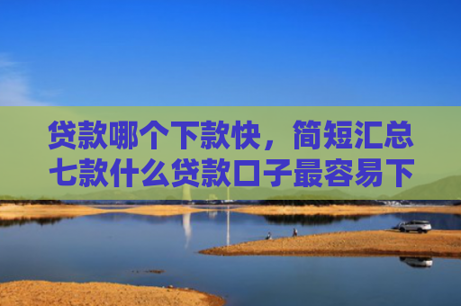 贷款哪个下款快，简短汇总七款什么贷款口子最容易下款