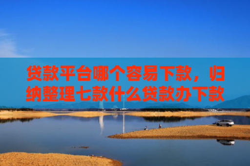 贷款平台哪个容易下款，归纳整理七款什么贷款办下款的口子