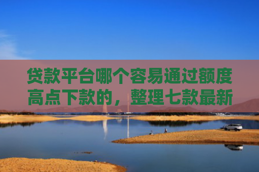 贷款平台哪个容易通过额度高点下款的，整理七款最新可下款的贷款口子