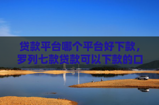 贷款平台哪个平台好下款，罗列七款贷款可以下款的口子
