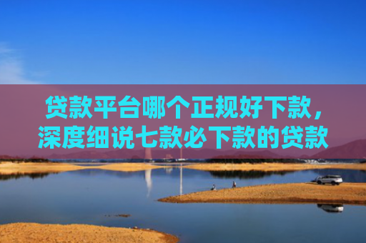 贷款平台哪个正规好下款，深度细说七款必下款的贷款的口子