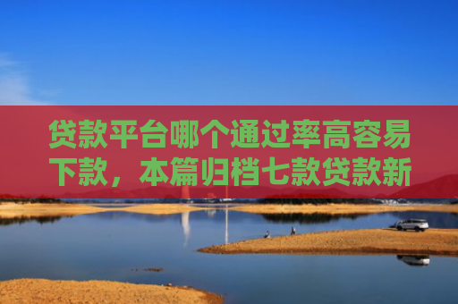 贷款平台哪个通过率高容易下款，本篇归档七款贷款新口子爱下款么
