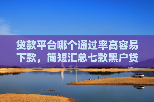 贷款平台哪个通过率高容易下款，简短汇总七款黑户贷款口子可以下款