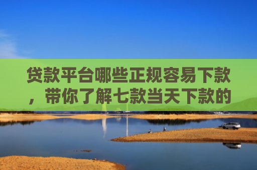贷款平台哪些正规容易下款，带你了解七款当天下款的贷款口子