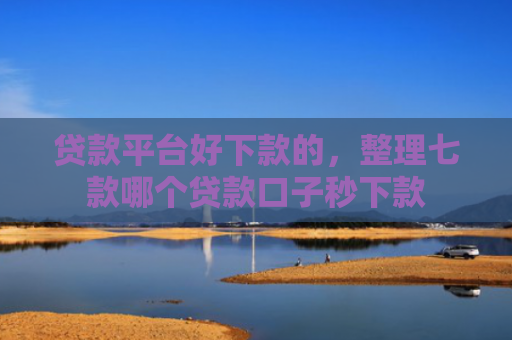 贷款平台好下款的，整理七款哪个贷款口子秒下款