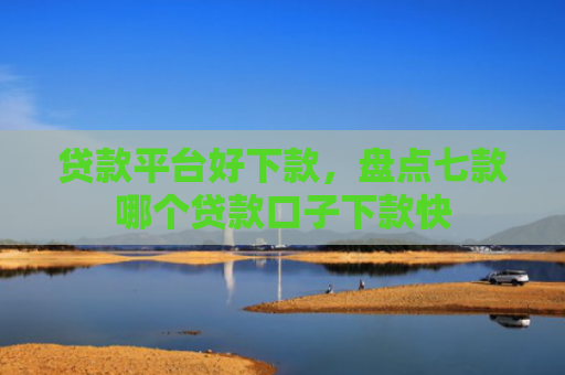 贷款平台好下款，盘点七款哪个贷款口子下款快