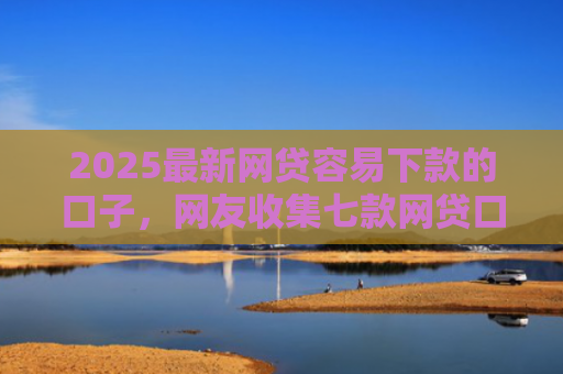 2025最新网贷容易下款的口子，网友收集七款网贷口子的快速下款方式