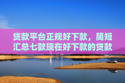 贷款平台正规好下款，简短汇总七款现在好下款的贷款口子