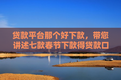 贷款平台那个好下款，带您讲述七款春节下款得贷款口子