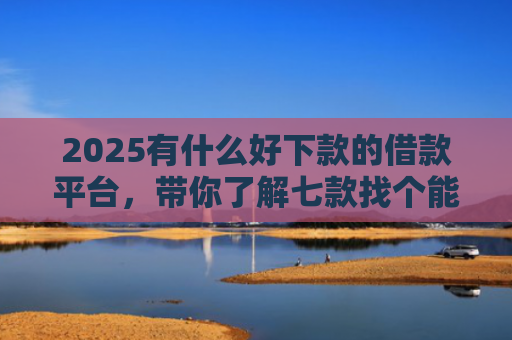 2025有什么好下款的借款平台，带你了解七款找个能下款的网贷口子
