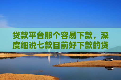 贷款平台那个容易下款，深度细说七款目前好下款的贷款口子